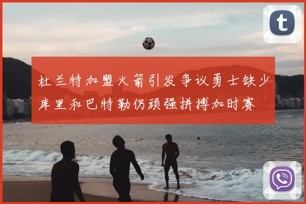 杜兰特加盟火箭引发争议勇士缺少库里和巴特勒仍顽强拼搏加时赛