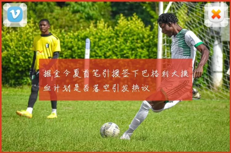 掘金今夏首笔引援签下巴格利大换血计划是否落空引发热议