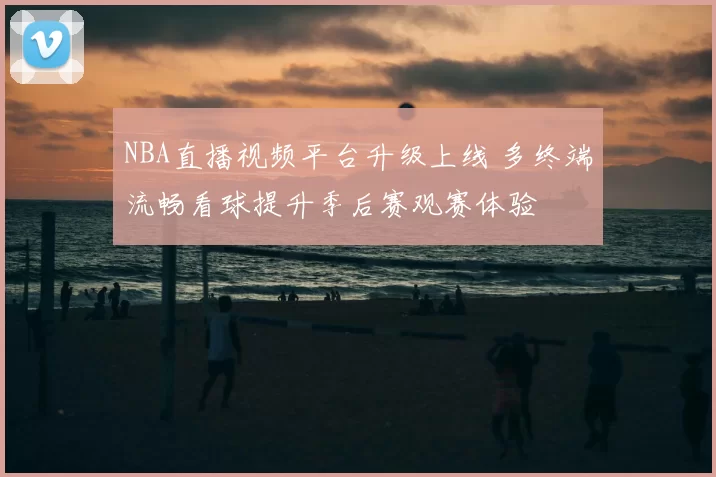 NBA直播视频平台升级上线 多终端流畅看球提升季后赛观赛体验