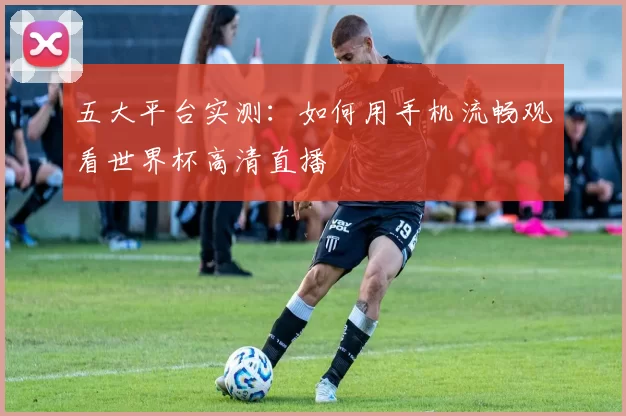 五大平台实测：如何用手机流畅观看世界杯高清直播