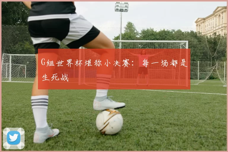G组世界杯堪称小决赛：每一场都是生死战