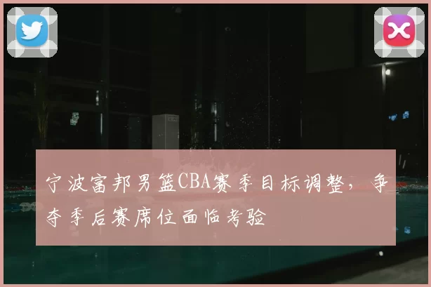 宁波富邦男篮CBA赛季目标调整，争夺季后赛席位面临考验