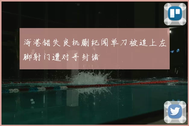 海港错失良机蒯纪闻单刀被追上左脚射门遭对手封堵
