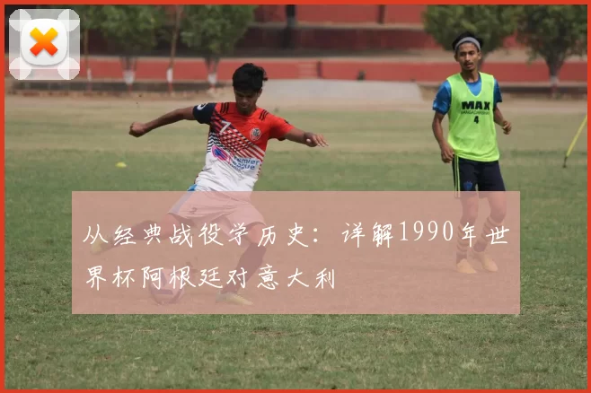 从经典战役学历史：详解1990年世界杯阿根廷对意大利