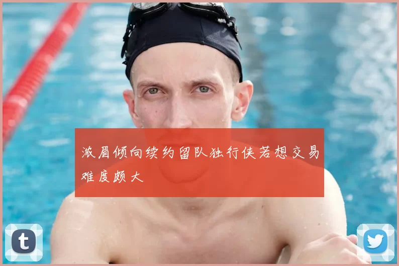 浓眉倾向续约留队独行侠若想交易难度颇大
