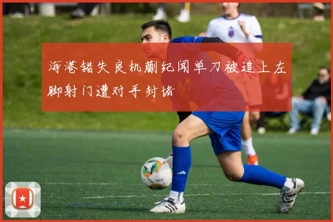 海港错失良机蒯纪闻单刀被追上左脚射门遭对手封堵