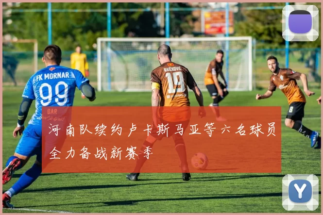 河南队续约卢卡斯马亚等六名球员全力备战新赛季