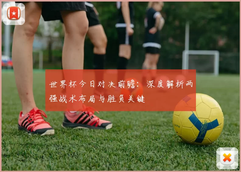 世界杯今日对决前瞻:深度解析两强战术布局与胜负关键