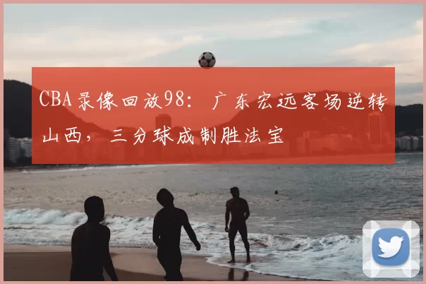 CBA录像回放98：广东宏远客场逆转山西，三分球成制胜法宝