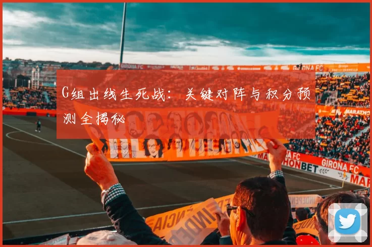 G组出线生死战：关键对阵与积分预测全揭秘