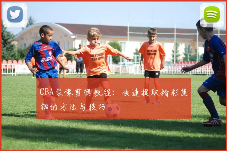 CBA录像剪辑教程：快速提取精彩集锦的方法与技巧