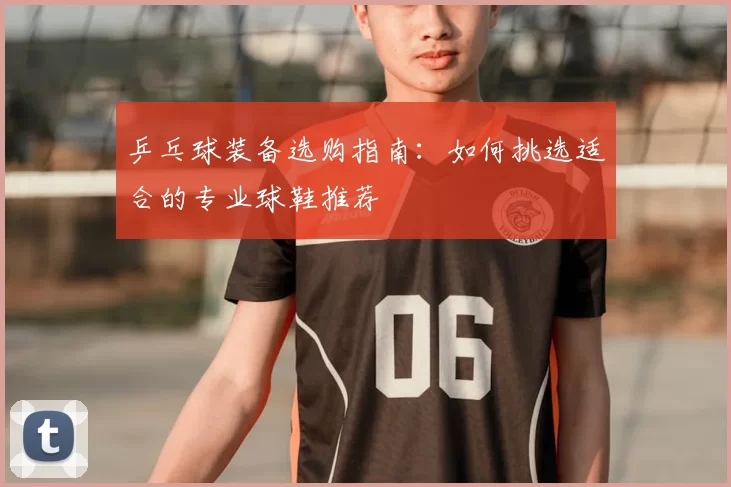 乒乓球装备选购指南:如何挑选适合的专业球鞋推荐