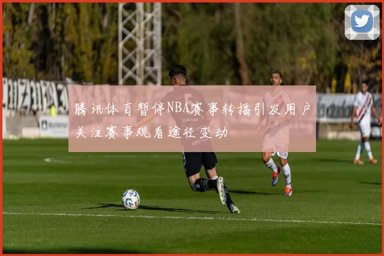 腾讯体育暂停NBA赛事转播引发用户关注赛事观看途径变动