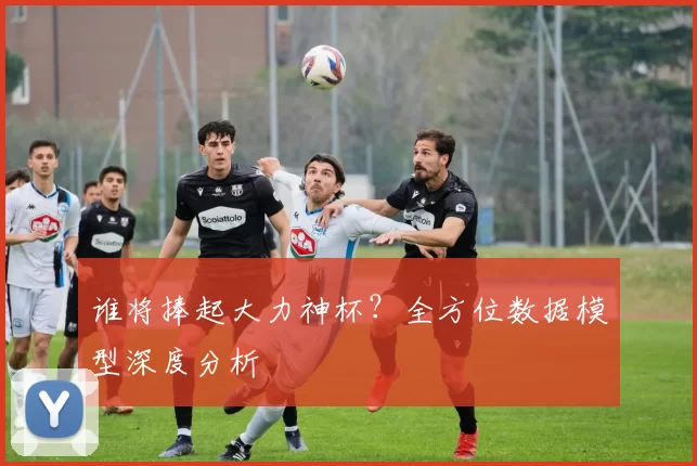 谁将捧起大力神杯？全方位数据模型深度分析