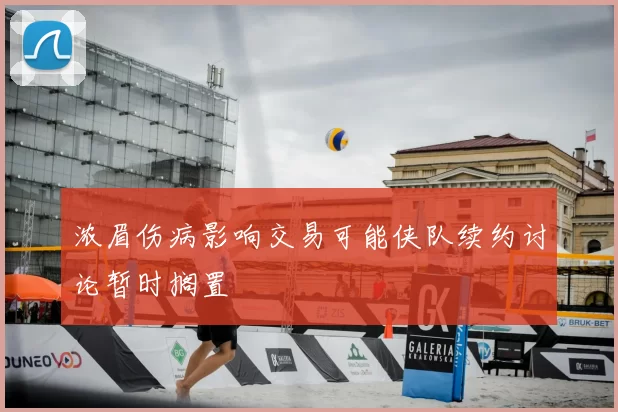 浓眉伤病影响交易可能侠队续约讨论暂时搁置