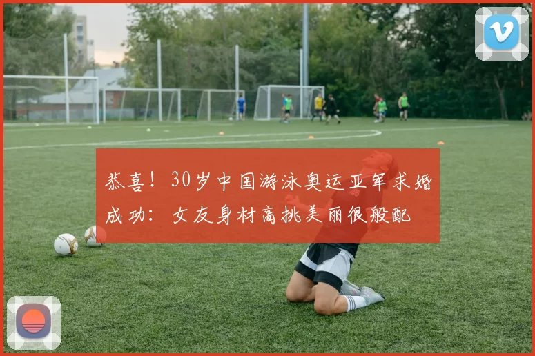 恭喜！30岁中国游泳奥运亚军求婚成功：女友身材高挑美丽很般配