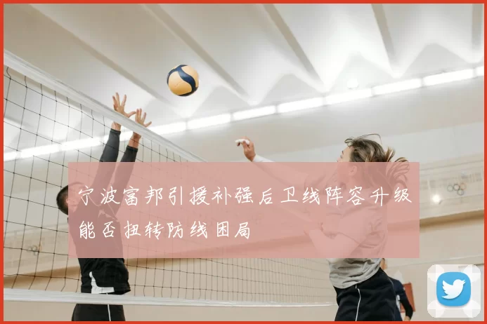 宁波富邦引援补强后卫线阵容升级能否扭转防线困局