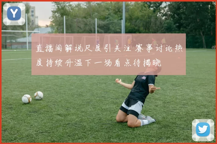 直播间解说尺度引关注 赛事讨论热度持续升温下一场看点待揭晓