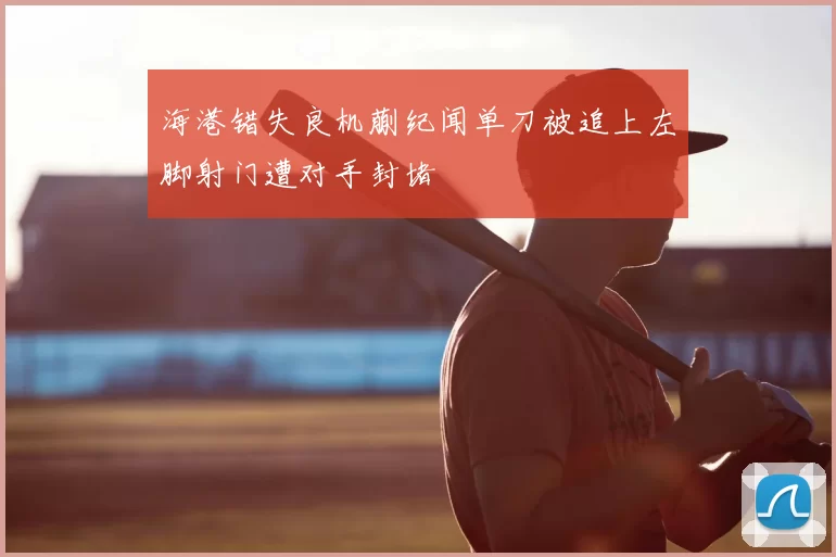 海港错失良机蒯纪闻单刀被追上左脚射门遭对手封堵
