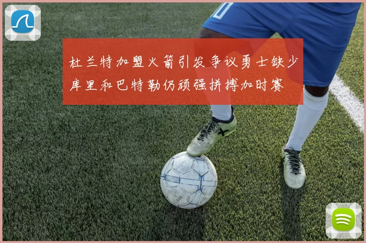 杜兰特加盟火箭引发争议勇士缺少库里和巴特勒仍顽强拼搏加时赛