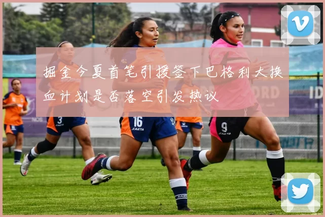 掘金今夏首笔引援签下巴格利大换血计划是否落空引发热议