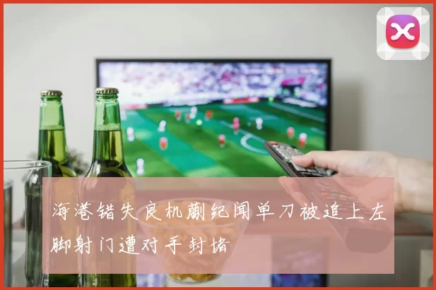 海港错失良机蒯纪闻单刀被追上左脚射门遭对手封堵
