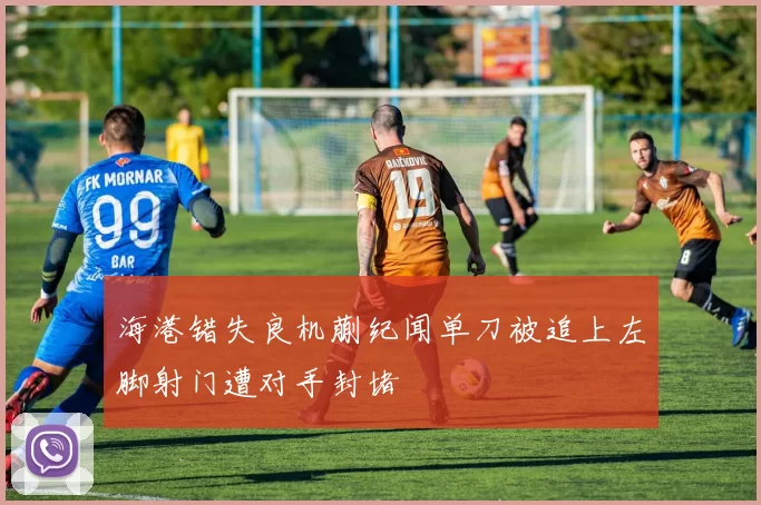 海港错失良机蒯纪闻单刀被追上左脚射门遭对手封堵