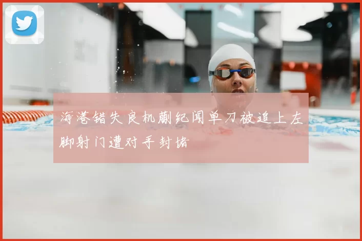 海港错失良机蒯纪闻单刀被追上左脚射门遭对手封堵