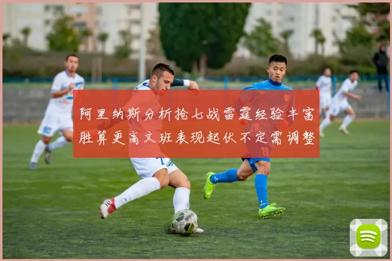 阿里纳斯分析抢七战雷霆经验丰富胜算更高文班表现起伏不定需调整