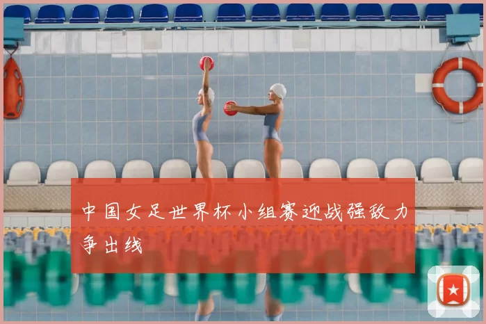 中国女足世界杯小组赛迎战强敌力争出线