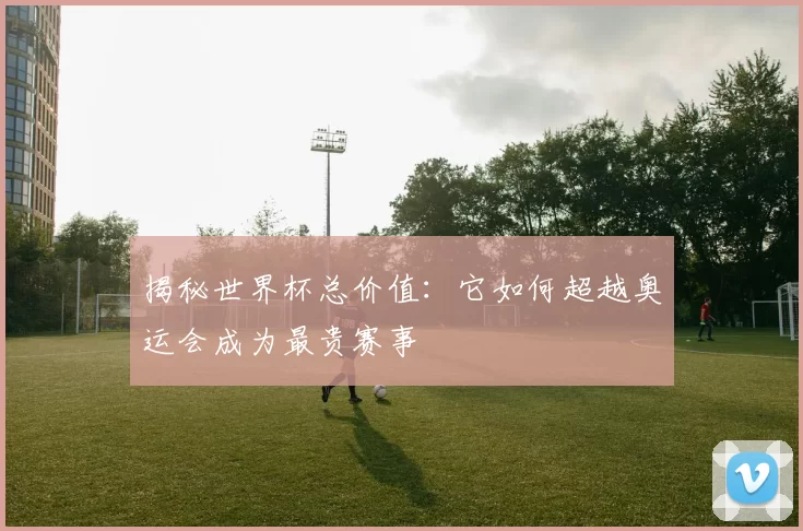 揭秘世界杯总价值：它如何超越奥运会成为最贵赛事