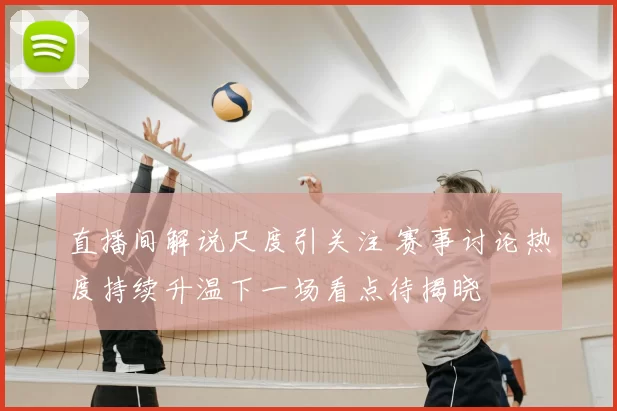 直播间解说尺度引关注 赛事讨论热度持续升温下一场看点待揭晓