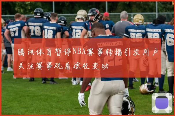 腾讯体育暂停NBA赛事转播引发用户关注赛事观看途径变动
